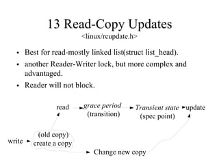 13 Read-Copy Updates
<linux/rcupdate.h>
• Best for read-mostly linked list(struct list_head).
• another Reader-Writer lock, but more complex and
advantaged.
• Reader will not block.
read grace period
(transition)
Transient state
(spec point)
update
write
Change new copy
(old copy)
create a copy
 