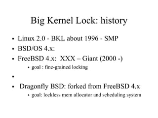 Big Kernel Lock: history
• Linux 2.0 - BKL about 1996 - SMP
• BSD/OS 4.x:
• FreeBSD 4.x: XXX – Giant (2000 -)
• goal : fine-grained locking
•
• Dragonfly BSD: forked from FreeBSD 4.x
• goal: lockless mem allocator and scheduling system
 