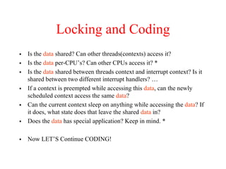 Locking and Coding
• Is the data shared? Can other threads(contexts) access it?
• Is the data per-CPU’s? Can other CPUs access it? *
• Is the data shared between threads context and interrupt context? Is it
shared between two different interrupt handlers? …
• If a context is preempted while accessing this data, can the newly
scheduled context access the same data?
• Can the current context sleep on anything while accessing the data? If
it does, what state does that leave the shared data in?
• Does the data has special application? Keep in mind. *
• Now LET’S Continue CODING!
 