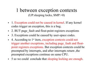 1 between exception contexts
(UP:sleeping locks, SMP:+0)
• 1. Exception could not be caused in kernel. If any kernel
codes trigger an exception, this is a bug.
• 2. BUT page_fault and float-point registers exceptions
• 3. Exceptions could be caused by user-space codes.
• 4. According to 1st
item, exception contexts could not
trigger another exceptions, including page_fault and float-
point registers exceptions. But exception contexts could be
preempted by interrupts, and after interrupts return ,the
preempted exceptions continue on same CPU.
• 5 so we could conclude that sleeping locking are enough.
 