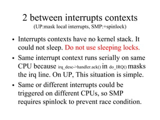 2 between interrupts contexts
(UP:mask local interrupts, SMP:+spinlock)
• Interrupts contexts have no kernel stack. It
could not sleep. Do not use sleeping locks.
• Same interrupt context runs serially on same
CPU because irq_desc->handler.ack() in do_IRQ() masks
the irq line. On UP, This situation is simple.
• Same or different interrupts could be
triggered on different CPUs, so SMP
requires spinlock to prevent race condition.
 