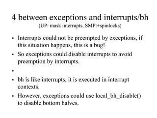 4 between exceptions and interrupts/bh
(UP: mask interrupts, SMP:+spinlocks)
• Interrupts could not be preempted by exceptions, if
this situation happens, this is a bug!
• So exceptions could disable interrupts to avoid
preemption by interrupts.
•
• bh is like interrupts, it is executed in interrupt
contexts.
• However, exceptions could use local_bh_disable()
to disable bottom halves.
 