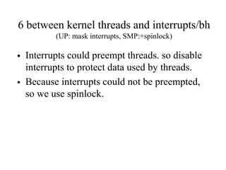 6 between kernel threads and interrupts/bh
(UP: mask interrupts, SMP:+spinlock)
• Interrupts could preempt threads. so disable
interrupts to protect data used by threads.
• Because interrupts could not be preempted,
so we use spinlock.
 