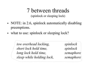 7 between threads
(spinlock or sleeping lock)
• NOTE: in 2.6, spinlock automatically disabling
preemptions.
• what to use: spinlock or sleeping lock?
low overhead locking, spinlock
short lock hold time, spinlock
long lock hold time, semaphore
sleep while holding lock, semaphore
 