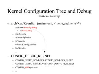 Kernel Configuration Tree and Debug
<make menuconfig>
• arch/xxx/Kconfig (mainmenu, <menu,endmenu>*)
– arch/xxx/Kconfig.debug
• lib/Kconfig.debug
– init/Kconfig
– fs/Kconfig.binfmt
– fs/Kconfig
– drivers/Kconfig.binfmt
– lib/Kconfig
– ...
• CONFIG_DEBUG_KERNEL
– CONFIG_DEBUG_SPINLOCK, CONFIG_SPINLOCK_SLEEP
– CONFIG_DEBUG_STACKOVERFLOW, CONFIG_4KSTACKS
– CONFIG_KDB(patches)
– ...
 