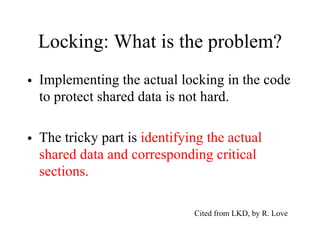 Locking: What is the problem?
• Implementing the actual locking in the code
to protect shared data is not hard.
• The tricky part is identifying the actual
shared data and corresponding critical
sections.
Cited from LKD, by R. Love
 