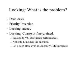 Locking: What is the problem?
• Deadlocks
• Priority Inversion
• Locking latency
• Locking: Coarse or fine-grained.
– Scalability VS. Overheads(performance).
– Not only Linux has the dilemma.
– Let’s keep close eyes at DragonflyBSD's progress
 