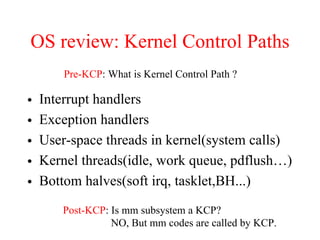OS review: Kernel Control Paths
• Interrupt handlers
• Exception handlers
• User-space threads in kernel(system calls)
• Kernel threads(idle, work queue, pdflush…)
• Bottom halves(soft irq, tasklet,BH...)
Pre-KCP: What is Kernel Control Path ?
Post-KCP: Is mm subsystem a KCP?
NO, But mm codes are called by KCP.
 