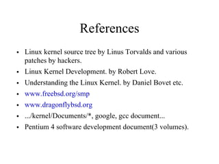 References
• Linux kernel source tree by Linus Torvalds and various
patches by hackers.
• Linux Kernel Development. by Robert Love.
• Understanding the Linux Kernel. by Daniel Bovet etc.
• www.freebsd.org/smp
• www.dragonflybsd.org
• .../kernel/Documents/*, google, gcc document...
• Pentium 4 software development document(3 volumes).
 