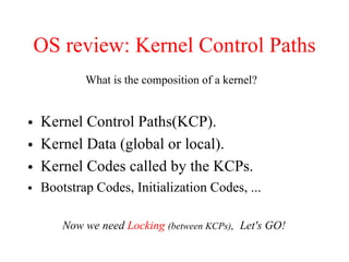 OS review: Kernel Control Paths
• Kernel Control Paths(KCP).
• Kernel Data (global or local).
• Kernel Codes called by the KCPs.
• Bootstrap Codes, Initialization Codes, ...
What is the composition of a kernel?
Now we need Locking (between KCPs), Let's GO!
 