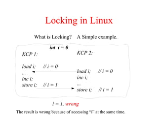 Locking in Linux
What is Locking? A Simple example.
KCP 1:
load i; // i = 0
...
inc i;
store i; // i = 1
KCP 2:
load i; // i = 0
inc i;
...
store i; // i = 1
The result is wrong because of accessing “i” at the same time.
int i = 0
i = 1, wrong
 