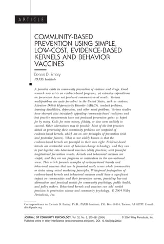 A R T I C L E


           COMMUNITY-BASED
           PREVENTION USING SIMPLE,
           LOW-COST, EVIDENCE-BASED
           KERNELS AND BEHAVIOR
           VACCINES
           Dennis D. Embry
           PAXIS Institute

           A paradox exists in community prevention of violence and drugs. Good
           research now exists on evidence-based programs, yet extensive expenditures
           on prevention have not produced community-level results. Various
           multiproblems are quite prevalent in the United States, such as violence,
           Attention Deficit Hyperactivity Disorder (ADHD), conduct problems,
           learning disabilities, depression, and other mood problems. Various studies
           have observed that intuitively appealing community-based coalitions and
           best practice requirements have not produced prevention gains as hoped
           for by many. Calls for more money, fidelity, or dose seem unlikely to
           succeed. Other alternatives may be possible. Most of the best practices
           aimed at preventing these community problems are composed of
           evidence-based kernels, which act on core principles of prevention (risk
           and protective factors). What is not widely known is that the
           evidence-based kernels are powerful in their own right. Evidence-based
           kernels are irreducible units of behavior-change technology, and they can
           be put together into behavioral vaccines (daily practices) with powerful
           longitudinal prevention results. Kernels and behavioral vaccines are
           simple, and they are not programs or curriculum in the conventional
           sense. This article presents examples of evidence-based kernels and
           behavioral vaccines that can be promoted easily across whole communities
           or states using social marketing principles. Widespread propagation of
           evidence-based kernels and behavioral vaccines could have a significant
           impact on communities and their prevention norms, providing low-cost
           alternatives and practical models for community psychology, public health,
           and policy makers. Behavioral kernels and vaccines can add needed
           precision to prevention science and community psychology. © 2004 Wiley
           Periodicals, Inc.

  Correspondence to: Dennis D. Embry, Ph.D., PAXIS Institute, P.O. Box 68494, Tucson, AZ 85737. E-mail:
  dde@paxis.org


  JOURNAL OF COMMUNITY PSYCHOLOGY, Vol. 32, No. 5, 575–591 (2004)                              © 2004 Wiley Periodicals, Inc.
  Published online in Wiley InterScience (www.interscience.wiley.com). DOI: 10.1002/jcop.20020
 