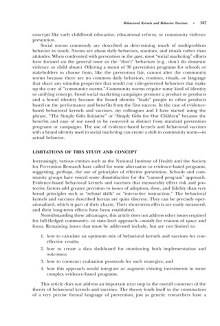 Behavioral Kernels and Behavior Vaccines   •   587

concepts like early childhood education, educational reform, or community violence
prevention.
     Social norms commonly are described as determining much of multiproblem
behavior in youth. Norms are about daily behaviors, routines, and rituals rather than
attitudes. When confronted with prevention in the past, most “social marketing” efforts
have focused on the general issue or the “don’t” behaviors ~e.g., don’t do domestic
violence or child abuse!. Offering a menu of 30 prevention programs for schools or
stakeholders to choose from, like the prevention fair, cannot alter the community
norms because there are no common daily behaviors, routines, rituals, or language
that share any stimulus properties that would cue rule-governed behaviors that make
up the core of “community norms.” Community norms require some kind of identity
or unifying concept. Good social marketing campaigns promote a product or products
and a brand identity because the brand identity “leads” people to other products
based on the performance and benefits from the first success. In the case of evidence-
based behavioral kernels and vaccines, my colleagues and I have started using the
phrase, “The Simple Gifts Initiative” or “Simple Gifts for Our Children” because the
benefits and ease of use need to be conveyed as distinct from standard prevention
programs or campaigns. The use of evidence-based kernels and behavioral vaccines
with a brand identity used in social marketing can create a shift in community norm—in
actual behavior.


LIMITATIONS OF THIS STUDY AND CONCEPT
Increasingly, various entities such as the National Institute of Health and the Society
for Prevention Research have called for some alternative to evidence-based programs,
suggesting, perhaps, the use of principles of effective prevention. Schools and com-
munity groups have voiced some dissatisfaction for the “canned program” approach.
Evidence-based behavioral kernels and vaccines that measurably effect risk and pro-
tective factors add greater precision to issues of adoption, dose, and fidelity than very
broad principles such as “refusal skills” or “interactive instruction.” The behavioral
kernels and vaccines described herein are quite discrete. They can be precisely oper-
ationalized, which is part of their charm. Their short-term effects are easily measured,
and their long-term effects have been established.
     Notwithstanding these advantages, this article does not address other issues required
for full-fledged community- or state-level approach—mostly for reasons of space and
focus. Remaining issues that must be addressed include, but are not limited to:

    1. how to calculate an optimum mix of behavioral kernels and vaccines for cost-
       effective results;
    2. how to create a data dashboard for monitoring both implementation and
       outcomes;
    3. how to construct evaluation protocols for such strategies; and
    4. how this approach would integrate or augment existing investments in more
       complex evidence-based programs.

    This article does not address an important next step in the overall construct of the
theory of behavioral kernels and vaccines. The theory lends itself to the construction
of a very precise formal language of prevention, just as genetic researchers have a
 