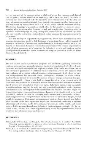 588   •   Journal of Community Psychology, September 2004


precise language of the polymorphism or alleles of genes. For example, each kernel
can be given a unique classification code ~e.g., BT         beat the timer!; its allele or
variation can be coded such as BTR ~Beat the timer with reward! or BTRC ~Beat the
timer with response cost for failure!. Dose, intensity, frequency, or other factors can be
precisely coded by abbreviation, such as BTRC~2 pd! to indicate two times per day.
This formal language of prevention would allow for far greater precision in under-
standing what works and what does not, as well as for replication. Amusingly, there is
a precise, formal language for tying fishing flies, understood by any serious fly-fisher
who can copy the instruction—yet no formal recipe language for prevention research
or practice.
    For the developers of prevention programs who always have potential economic
interests, the downside would be full disclosure of active ingredients—which is required
anyway in the course of therapeutic medical research. Some organization such as the
Society for Prevention Research could substantially further the science of prevention
by developing a common set of notations for behavioral kernels and vaccines, so that
principle-driven prevention versus trademarked program prevention could be better
developed and studied.


SUMMARY

The use of best practice prevention programs and intuitively appealing community
coalition processes have generally failed, so far, to yield population-level effects despite
the funds allocated and regulations to promote them. This article introduces a ratio-
nal alternative: promotion of evidence-based behavioral kernels and vaccines that
have a chance of becoming cultural practices—with community-level effects on vari-
ous multiproblems like substance abuse, delinquency, violence, or school failure.
Evidence-based kernels are irreducible units of behavior-change technology that pro-
duce an observable, reliable result. Evidence-based kernels are what compose most of
the named best practices for prevention. What is not widely known is that the evidence-
based kernels are powerful in their own right. Behavioral vaccines are essentially
several kernels put together for daily use with powerful longitudinal results. Substan-
tial evidence exists showing that behavioral kernels and vaccines can affect major risk
or protective factors or prevention principles. Because of the simplicity of kernels and
behavioral vaccines, they can be promoted easily across whole communities or states,
producing measurable changes that can be documented via time-series designs, in real
world circumstances. Widespread propagation of evidence-based kernels and behav-
ioral vaccines could have significant impact on communities, providing a low-cost
alternative and practical model for community psychology, public health, and policy
makers. Evidence-based kernels and behavioral vaccines represent simple gifts for the
future of our children that can change community norms about prevention of serious
problems like substance abuse and violence.


REFERENCES

Abbott, R.D., O’Donnell, J., Hawkins, J.D., Hill, K.G., Kosterman, R., & Catalano, R.F. ~1998!.
   Changing teaching practices to promote achievement and bonding to school. American
   Journal of Orthopsychiatry, 68, 542– 552.
Adams, C.D., & Drabman, R.S. ~1995!. Improving morning interactions: Beat-the-Buzzer with a
   boy having multiple handicaps. Child & Family Behavior Therapy. 17, 13–26.
 