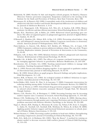 Behavioral Kernels and Behavior Vaccines   •   591

Modzeleski, W. ~2003, October 9!. Safe and drug-free schools program. In Daniel J. Flannery
     ~Director!, Violence prevention symposium. Symposium conducted at the meeting of the
     Institute for the Study and Prevention of Violence, Kent State University, Kent, OH.
Montemayor, R., & Flannery, D.J. ~1989!. A naturalistic study of the involvement of children and
     adolescents with their mothers and friends: Developmental differences in expressive behav-
     ior. Journal of Adolescent Research, 4, 3–14.
Moore, L.A., Waguespack, A.M., Wickstrom, K.F., Witt, J.C., & Gaydon, G.R. ~1994!. Mystery
     motivator: An effective and time efficient intervention. School Psychology Review, 23, 106 –117.
Murphy, H.A., Hutchison, J.M., & Bailey, J.S. ~1983!. Behavioral school psychology goes out-
     doors: The effect of organized games on playground aggression. Journal of Applied Behav-
     ior Analysis, 16, 29–35.
O’Donnell, J., Hawkins, J.D., Abbott, R.D., & Day, L.E. ~1995!. Preventing school failure, drug
     use, and delinquency among low-income children: Long-term intervention in elementary
     schools. American Journal of Orthopsychiatry, 65~1!, 87–100.
Paine-Andrews, A., Fawcett, S.B., Richter, K.P., Berkley, J.Y., Williams, E.L., & Lopez, C.M.
     ~1996!. Community coalitions to prevent adolescent substance abuse: The case of the “Project
     Freedom: Replication initiative. Journal of Prevention & Intervention in the Community,
     14, 81–99.
Pellegrini, A.D., & Davis, P.D. ~1993!. Relations between children’s playground and classroom
     behavior. British Journal of Educational Psychology, 63, 88–95.
Reynolds, L.K., & Kelley, M.L. ~1997!. The efficacy of a response cost-based treatment package
     for managing aggressive behavior in preschoolers. Behavior Modification, 21, 216 –230.
Rosenkoetter, S.E., & Fowler, S.A. ~1986!. Teaching mainstreamed children to manage daily
     transitions. Teaching Exceptional Children, 19, 20–23.
Rust, L. ~1993!. Parents and children shopping together: A new approach to qualitative analysis
     of observational data. Journal of Advertising Research, 33, 65–70.
Rutter, M. ~1983!. School effects on pupil progress: Research findings and policy implications.
     Child Development, 54, 1–29.
Sanders, M.R., & Hunter, A.C. ~1984!. An ecological analysis of children’s behaviour in super-
     markets. Australian Journal of Psychology, 36, 415– 427.
Secker-Walker, R.H., Gnich, W., Platt, S., & Lancaster, T. ~2002!. Community interventions for
     reducing smoking among adults. Cochrane Database of Systematic Reviews, ~3!, CD001745.
Silvia, E.S., & Thorne, J. ~1997!. School-based drug prevention programs: A longitudinal study
     in selected school districts ~executive summary!. Research Triangle Park, NC: Research
     Triangle Institute.
Skinner, C.H., Fletcher, P.A., & Henington, C. ~1996!. Increasing learning rates by increasing
     student response rates: A summary of research. School Psychology Quarterly, 11, 313–325.
Skinner, C.H., Neddenriep, C.E., Robinson, S.L., Ervin, R., & Jones, K. ~2002!. Altering educa-
     tional environments through positive peer reporting: Prevention and remediation of social
     problems associated with behavior disorders. Psychology in the Schools, 39, 191–202.
Sugai, G., Horner, R.H., Dunlap, G., Hieneman, M., Lewis, T.J., Nelson, C.M., Scott, T., Liaupsin,
     C., Sailor, W., Turnbull, A.P., Turnbull, H.R., Wickham, D., Wilcox, B., & Ruef, M. ~2000!.
     Applying positive behavior support and functional behavioral assessment in schools. Jour-
     nal of Positive Behavior Interventions, 2, 131–143.
Webster-Stratton, C. ~1998!. Preventing conduct problems in head start children: Strengthening
     parenting competencies. Journal of Consulting & Clinical Psychology, 66, 715–730.
Wolfe, D.A., Kelly, J.A., & Drabman, R.S. ~1981!. “Beat the Buzzer”: A method for training an
     abusive mother to decrease recurrent child conflicts. Journal of Clinical Child Psychology,
     10, 114 –116.
 