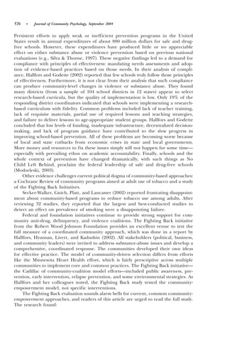 576   •   Journal of Community Psychology, September 2004


Persistent efforts to apply weak or inefficient prevention programs in the United
States result in annual expenditures of about 800 million dollars for safe and drug-
free schools. However, these expenditures have produced little or no appreciable
effect on either substance abuse or violence prevention based on previous national
evaluations ~e.g., Silva & Thorne, 1997!. These negative findings led to a demand for
compliance with principles of effectiveness: mandating needs assessments and adop-
tion of evidence-based practices based on those needs. In their analysis of compli-
ance, Hallfors and Godette ~2002! reported that few schools truly follow those principles
of effectiveness. Furthermore, it is not clear from their analysis that such compliance
can produce community-level changes in violence or substance abuse. They found
many districts ~from a sample of 104 school districts in 12 states! appear to select
research-based curricula, but the quality of implementation is low. Only 19% of the
responding district coordinators indicated that schools were implementing a research-
based curriculum with fidelity. Common problems included lack of teacher training,
lack of requisite materials, partial use of required lessons and teaching strategies,
and failure to deliver lessons to age-appropriate student groups. Hallfors and Godette
concluded that low levels of funding, inadequate infrastructure, decentralized decision-
making, and lack of program guidance have contributed to the slow progress in
improving school-based prevention. All of these problems are becoming worse because
of local and state cutbacks from economic crises in state and local governments.
More money and resources to fix these issues simply will not happen for some time—
especially with prevailing ethos on academic accountability. Finally, schools and the
whole context of prevention have changed dramatically, with such things as No
Child Left Behind, proclaim the federal leadership of safe and drug-free schools
~Modzeleski, 2003!.
     Other evidence challenges current political dogma of community-based approaches:
a Cochrane Review of community programs aimed at adult use of tobacco and a study
of the Fighting Back Initiatives.
     Secker-Walker, Gnich, Platt, and Lancaster ~2002! reported frustrating disappoint-
ment about community-based programs to reduce tobacco use among adults. After
reviewing 32 studies, they reported that the largest and best-conducted studies to
detect an effect on prevalence of smoking were a disappointing failure.
     Federal and foundation initiatives continue to provide strong support for com-
munity anti-drug, delinquency, and violence coalitions. The Fighting Back initiative
from the Robert Wood Johnson Foundation provides an excellent venue to test the
full measure of a coordinated community approach, which was done in a report by
Hallfors, Hyunsan, Livert, and Kadushin ~2002!. All stakeholders ~political, business,
and community leaders! were invited to address substance-abuse issues and develop a
comprehensive, coordinated response. The communities developed their own ideas
for effective practice. The model of community-driven selection differs from efforts
like the Minnesota Heart Health effort, which is fairly prescriptive across multiple
communities to implement core and common practices. The Fighting Back initiative—
the Cadillac of community-coalition model efforts—included public awareness, pre-
vention, early intervention, relapse prevention, and some environmental strategies. As
Hallfors and her colleagues noted, the Fighting Back study tested the community-
empowerment model, not specific interventions.
     The Fighting Back evaluation sounds alarm bells for current, common community-
empowerment approaches, and readers of this article are urged to read the full study.
The research found:
 