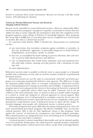 580    •   Journal of Community Psychology, September 2004


kernels to construct their social environment. Kernels can become a bit like verbal
memes, self-replicating by imitation

Criteria for Potential Behavioral Vaccines and Kernels for
Changing Cultural Practices
Kernels can be assembled to create behavioral vaccines, which are substantially differ-
ent from prevention programs. A program is typically a curriculum or lessons that uses
syllabi over days or weeks. Typically, the assumption is that after the completion of the
program sequence, some change in behavior or knowledge happens. Thus, programs
like Second Step or DARE have a curriculum plan and are completed over several weeks
or months. But what is a behavioral vaccine?
     In a previous study ~Embry, 2002!, I detailed the characteristics of a behavioral
vaccine:
      a! any intervention that inoculates recipients against morbidity or mortality, in
         this case, problematic, aggressive, or potentially dangerous or lethal behavior,
         hospitalization, incarceration, suicide, or murder;
      b! low cost, as exemplified by hand washing to prevent infections, diet and exer-
         cise to prevent high blood pressure and diabetes;
      c! ease of administration that would insure minimum costs and maximum ben-
         efits with daily routines, assuring every-day practice with a minimum of train-
         ing; and
      d! mass administration.

Behavioral vaccines make it possible to directly reach as many people as is humanly
possible with a minimum of costs, with no need for trained, technical, or professional
personnel present.
    Behavioral vaccines are not the same as conventional “universal” prevention pro-
grams, as is commonly articulated by federal or state agencies. The difference in logic
has important public health, safety, or economic consequences. Behavioral vaccines
aim at total population-level changes in mortality and morbidity. A typical prevention
program aims at increasing protective factors or decreasing risk factors for a group ~all
children say at a particular school, which may be called “universal,” but is not all
children in the total community, state, or nation! or aims at a smaller subset of people
in a school or social unit ~targeted or selected approach in current jargon!. Most
prevention programs, even if well grounded in exemplary research, do not meet the
definitions of behavioral vaccines—generally because of cost, complexity, and0or poor
potential for comprehensive reach. A behavioral vaccine is, above all else, simple. In
everyday language, most people call a behavioral vaccine a cultural practice.
    Prevention programs have grave difficulties becoming cultural practices. Even the
most research-based prevention programs, like Botvin’s LifeSkills, have not become
cultural practices. Why is this so? One significant reason is that programs “swim
against the current” of selections by consequences and related adaptive principles.
Most cultural practices are adopted because of an interlocking series of self-sustaining
consequences and antecedent conditions.
    A cultural practice is almost immediately discernable and can be imitated quickly,
even if not perfectly. Furthermore, the cultural practice typically produces immediate
results—typically positive reinforcement from others, escape from social approbation,
 