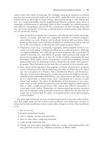 Behavioral Kernels and Behavior Vaccines   •   581

and0or some other kind of advantage. For example, using good manners—a cultural
practice that social scientists might call “social skills”—typically evokes many layers of
reinforcement or advantage in many settings. Alternatively, being a really skilled “bad
boy” in a rough-and-tumble chaotic neighborhood likewise produces many layers of
immediate reinforcement or advantage. Both of these examples are cultural practices
with different topographies selected by the consequences in their settings. Expecting
any “prevention programs” to become a cultural practice is doomed for some obvious
yet very profound reasons:

    1. Most prevention programs fail to produce immediately discernable advantage,
       benefit, or results, and, therefore, immediate intrinsic or extrinsic reinforce-
       ment will be very weak. Without such feedback, behavior will soon decay. Other
       behaviors that do get more immediate feedback or reinforcement will be selected
       for in the environment, weakening the prevention program efforts.
    2. Proprietary issues ~e.g., trademarks, copyrights, understandable business con-
       cerns! can work against a widespread diffusion of a cultural practice ~although
       can expand diffusion, too!. Effective prevention programs take a great deal of
       capital to develop, test, and diffuse. If people could spontaneously adopt the
       prevention program and use it, then the results would be catastrophic for most
       developers. Thus, under current consequences of prevention funding, extreme
       disincentives exist for disclosing evidence-based kernels inside “best practice”
       programs. These behaviors are not bad; they are rational in an economic sense.
    3. Basic social marketing issues also impinge on issues of prevention programs
       versus cultural practices. Social marketing uses what are called the 4 Ps, which
       are: the conception of a Product, Price, distribution ~Place!, and Promotion.
       The price of prevention best practice products presently is too high for schools—
       typically between $10,000 to $50,000 per year, which means the buyer can only
       be at a school-wide or district level—never “purchased” by a teacher or indi-
       vidual staff member. The place of distribution of best practices is not conve-
       nient. One can only obtain best practices from specialty suppliers, which requires
       bids or other complicated processes. One cannot buy effective prevention at
       convenient retail outlets. Promotion of evidence-based prevention products
       that can be adopted easily is virtually nonexistent. When was the last time the
       reader saw or heard a slick TV, radio, or newsprint ad for a prevention program
       in local media?

     For potential behavioral vaccines or behavioral kernels to become cultural prac-
tices that might help prevent serious social problems, such behavioral vaccines or
behavioral kernels would have to meet some rather stringent criteria. They would have
to be:

    1. low or no cost,
    2. produce immediate benefit,
    3. easy to explain, imitate, and generalize,
    4. meet or solve other competing demands,
    5. easily socially marketed, and
    6. change key prevention principles—behavior- and0or antecedent-related risk
       and protective factors ~e.g., Hawkins, Catalano, & Miller, 1992!.
 