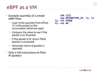 eBPF as a VM
●
Example assembly of a simple
eBPF filter
●
Load 16-bit quantity from offset
12 in the packet to the
accumulator (ethernet type)
●
Compare the value to see if the
packet is an IP packet
●
If the packet is IP, return TRUE
(packet is accepted)
●
otherwise return 0 (packet is
rejected)
●
Only 4 VM instructions to filter
IP packets!
ldh [12]
jeq #ETHERTYPE_IP, l1, l2
l1: ret #TRUE
l2: ret #0
 