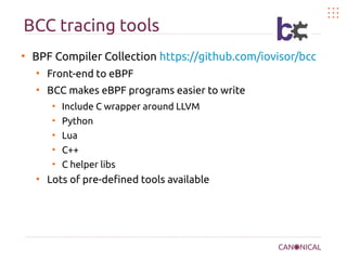 BCC tracing tools
●
BPF Compiler Collection https://github.com/iovisor/bcc
●
Front-end to eBPF
●
BCC makes eBPF programs easier to write
●
Include C wrapper around LLVM
●
Python
●
Lua
●
C++
●
C helper libs
●
Lots of pre-defined tools available
 