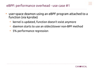 eBPF: performance overhead - use case #1
●
user-space deamon using an eBPF program attached to a
function (via kprobe)
●
kernel is updated, function doesn’t exist anymore
●
daemon starts to use an older/slower non-BPF method
●
5% performance regression
 