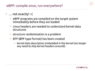 eBPF: compile once, run everywhere?
●
… not exactly! :-(
●
eBPF programs are compiled on the target system
immediately before they are loaded
●
Linux headers are needed to understand kernel data
structures
●
structure randomization is a problem
●
BTF (BPF type format) has been created
●
kernel data description embedded in the kernel (no longer
any need to ship kernel headers around!)
 