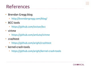 References
●
Brendan Gregg blog
●
http://brendangregg.com/blog/
●
BCC tools
●
https://github.com/iovisor/bcc
●
virtme
●
https://github.com/amluto/virtme
●
crashtest
●
https://github.com/arighi/crashtest
●
kernel-crash-tools
●
https://github.com/arighi/kernel-crash-tools
 