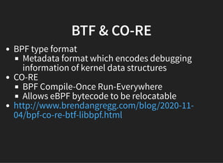 BTF & CO-REBTF & CO-RE
BPF type format
Metadata format which encodes debugging
information of kernel data structures
CO-RE
BPF Compile-Once Run-Everywhere
Allows eBPF bytecode to be relocatable
http://www.brendangregg.com/blog/2020-11-
04/bpf-co-re-btf-libbpf.html
 