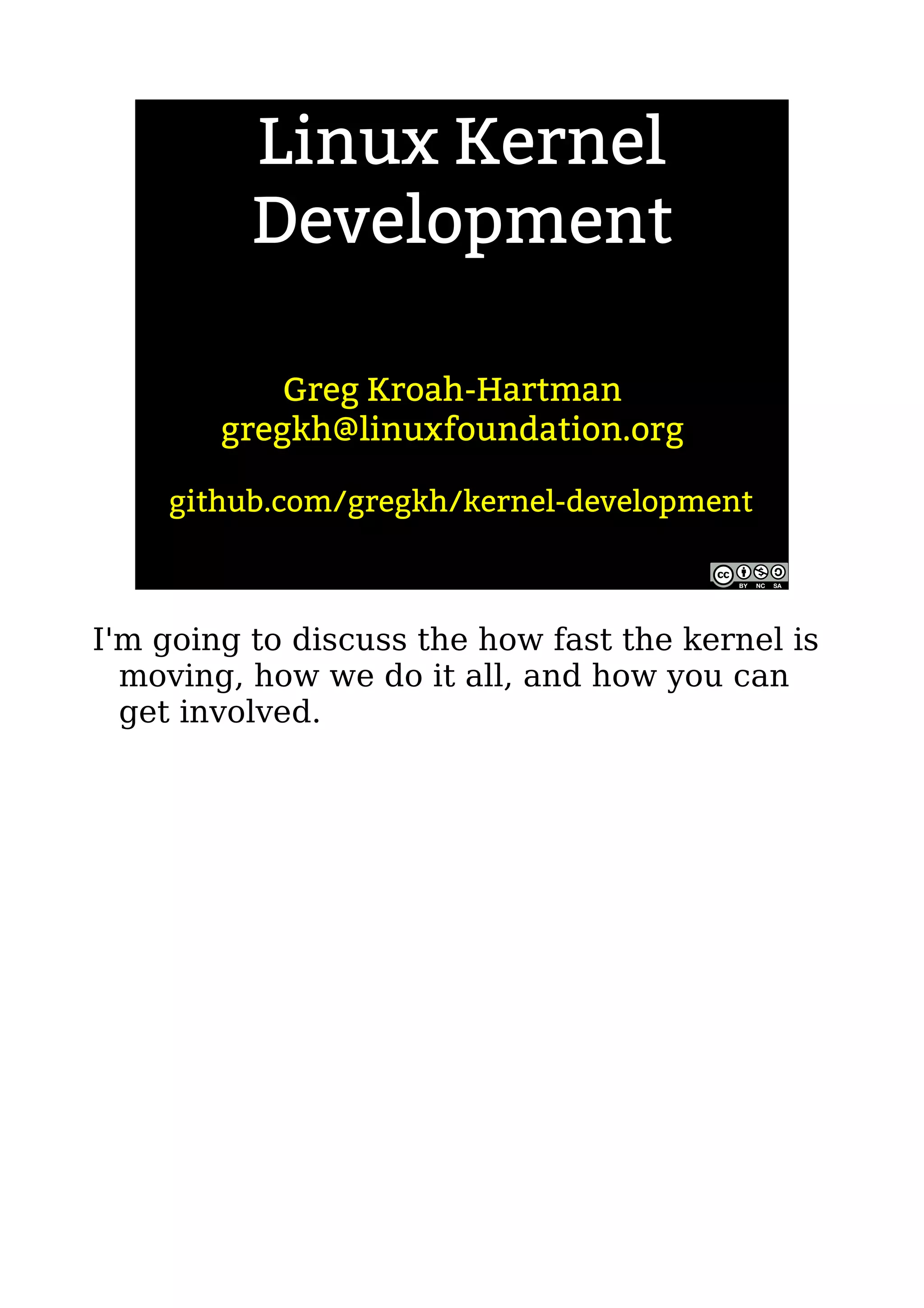Linux Kernel
Development
Greg Kroah-Hartman
gregkh@linuxfoundation.org
github.com/gregkh/kernel-development
I'm going to discuss the how fast the kernel is
moving, how we do it all, and how you can
get involved.
 