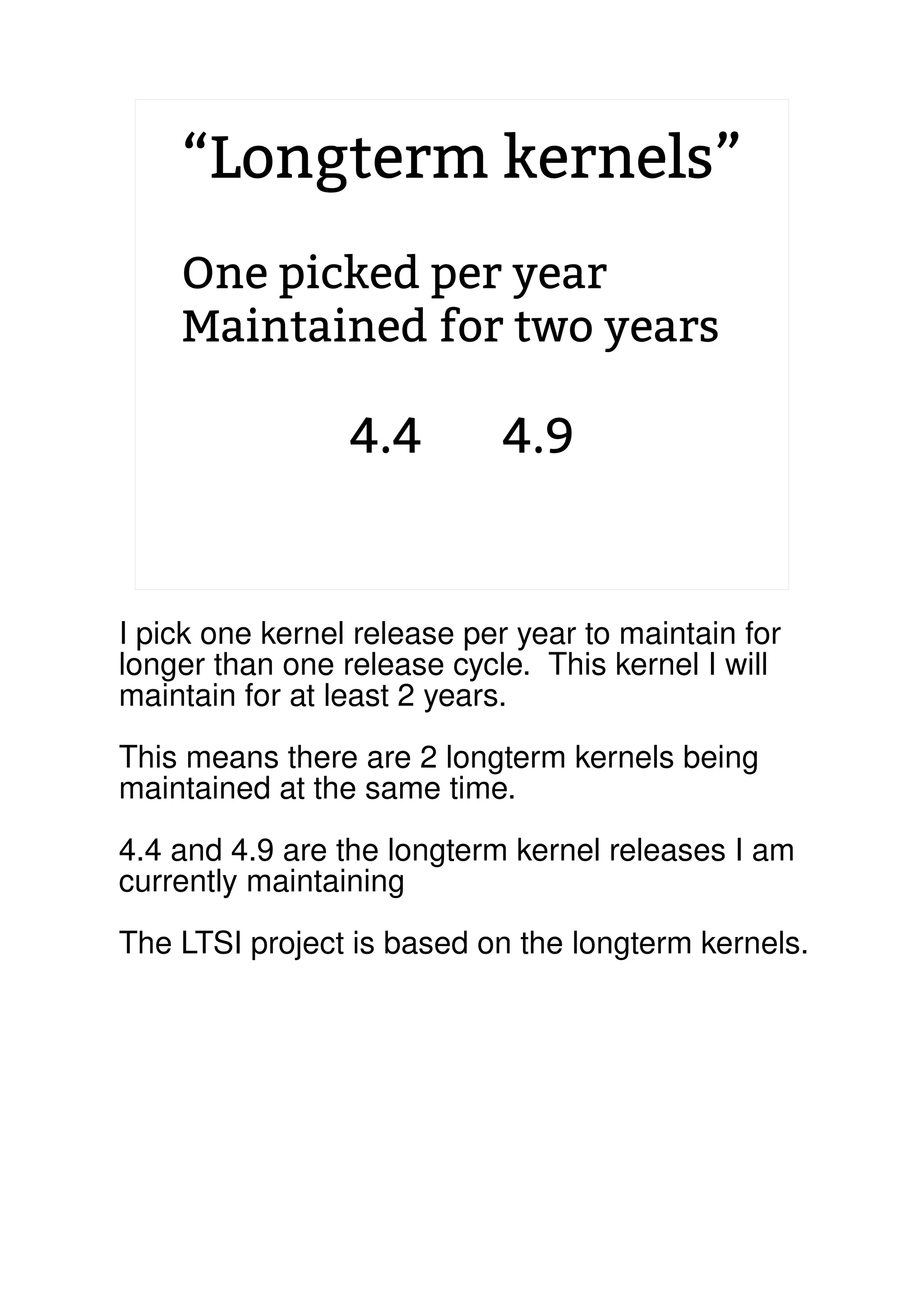 “Longterm kernels”
One picked per year
Maintained for two years
4.4 4.9
2.6.20 to 2.6.24-rc8
I pick one kernel release per year to maintain for
longer than one release cycle. This kernel I will
maintain for at least 2 years.
This means there are 2 longterm kernels being
maintained at the same time.
4.4 and 4.9 are the longterm kernel releases I am
currently maintaining
The LTSI project is based on the longterm kernels.
 