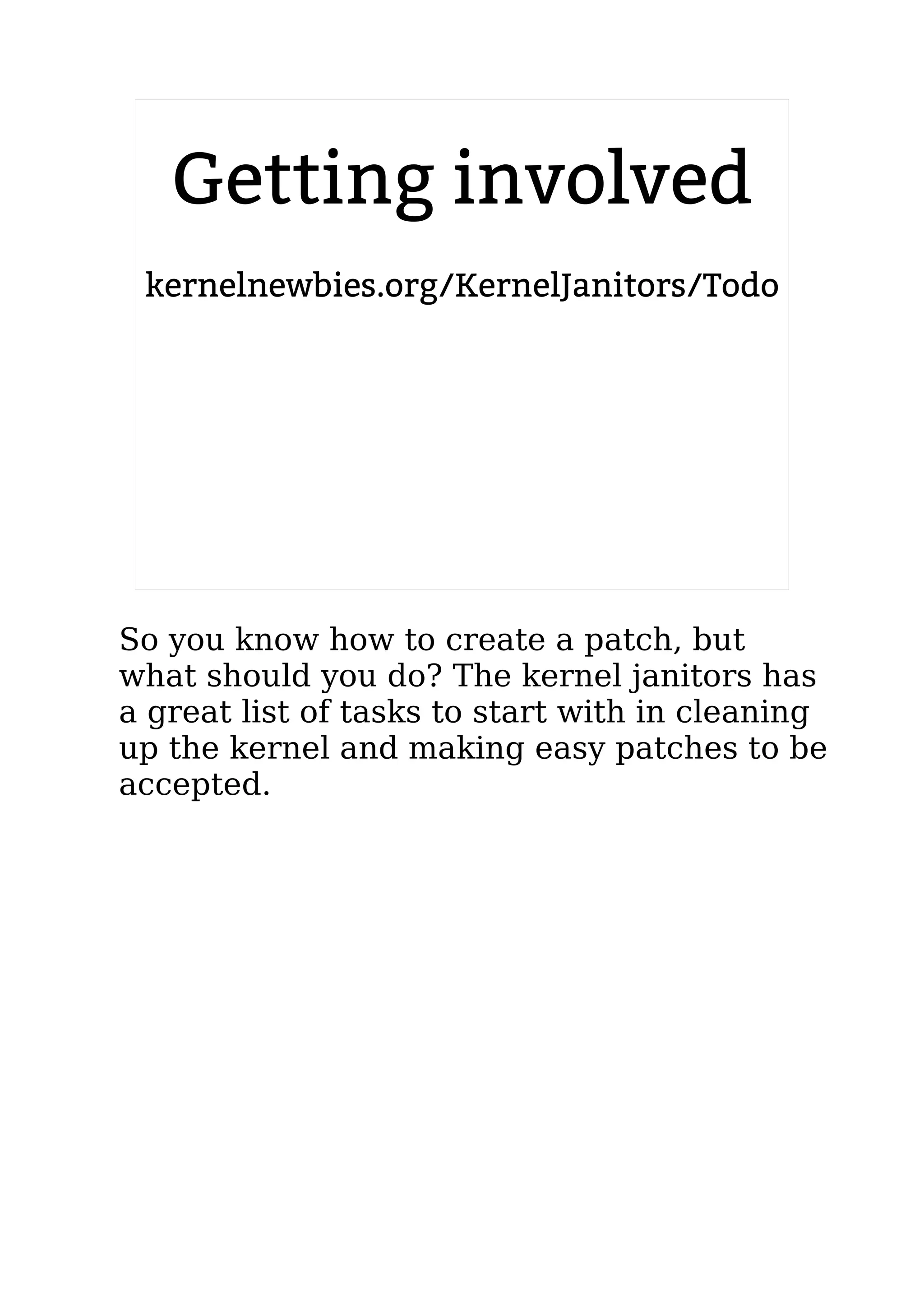 2.6.20 to 2.6.24-rc8
Getting involved
kernelnewbies.org/KernelJanitors/Todo
So you know how to create a patch, but
what should you do? The kernel janitors has
a great list of tasks to start with in cleaning
up the kernel and making easy patches to be
accepted.
 