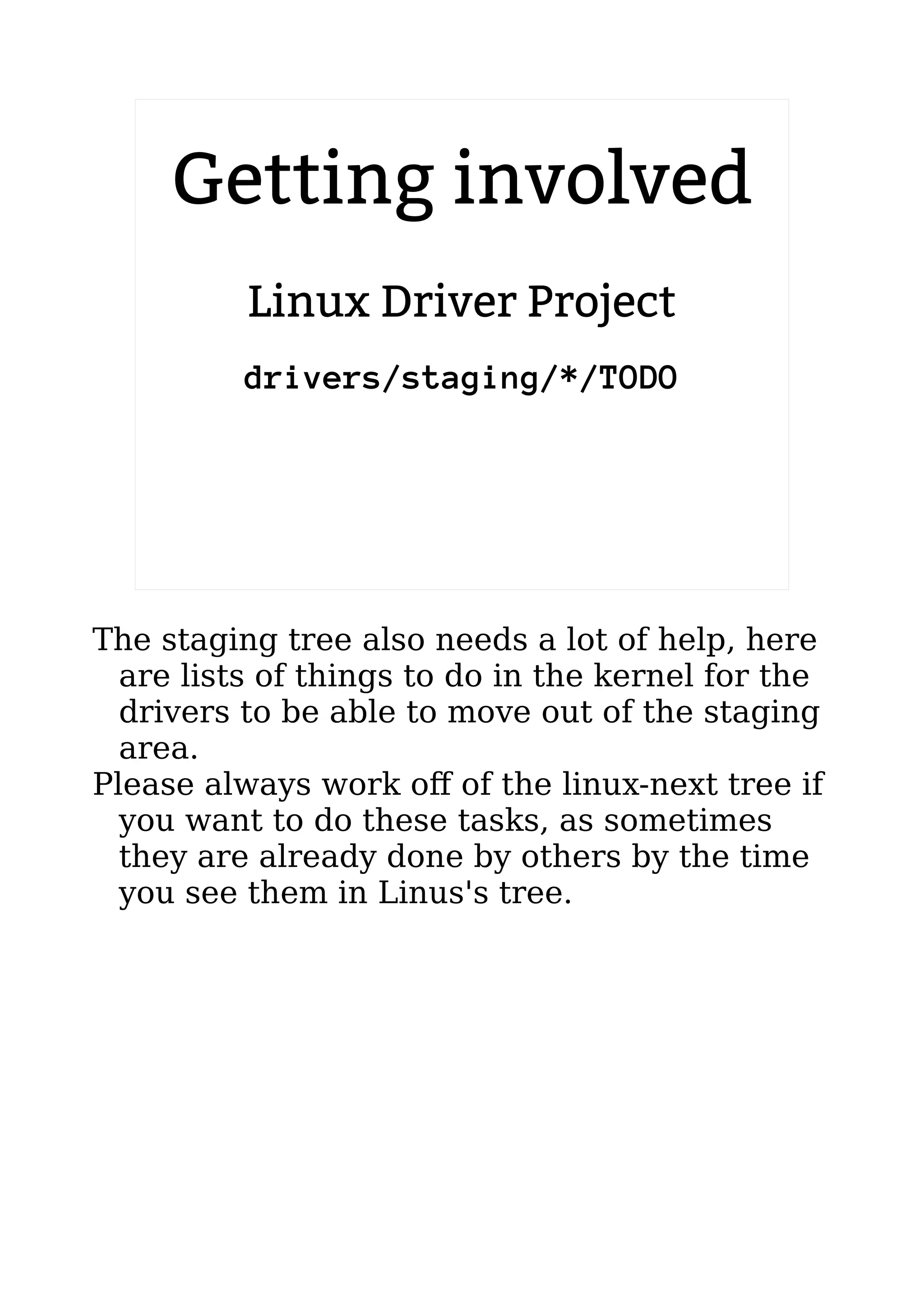 2.6.20 to 2.6.24-rc8
Linux Driver Project
drivers/staging/*/TODO
Getting involved
The staging tree also needs a lot of help, here
are lists of things to do in the kernel for the
drivers to be able to move out of the staging
area.
Please always work off of the linux-next tree if
you want to do these tasks, as sometimes
they are already done by others by the time
you see them in Linus's tree.
 