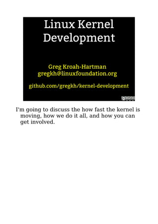 Linux Kernel
Development
Greg Kroah-Hartman
gregkh@linuxfoundation.org
github.com/gregkh/kernel-development
I'm going to discuss the how fast the kernel is
moving, how we do it all, and how you can
get involved.
 