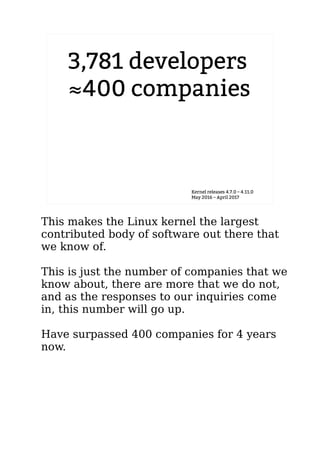 3,781 developers
≈400 companies
Kernel releases 4.7.0 – 4.11.0
May 2016 – April 2017
This makes the Linux kernel the largest
contributed body of software out there that
we know of.
This is just the number of companies that we
know about, there are more that we do not,
and as the responses to our inquiries come
in, this number will go up.
Have surpassed 400 companies for 4 years
now.
 