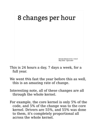 8 changes per hour
Kernel releases 4.7.0 – 4.11.0
May 2016 – April 2017
This is 24 hours a day, 7 days a week, for a
full year.
We went this fast the year before this as well,
this is an amazing rate of change.
Interesting note, all of these changes are all
through the whole kernel.
For example, the core kernel is only 5% of the
code, and 5% of the change was to the core
kernel. Drivers are 55%, and 55% was done
to them, it's completely proportional all
across the whole kernel.
 