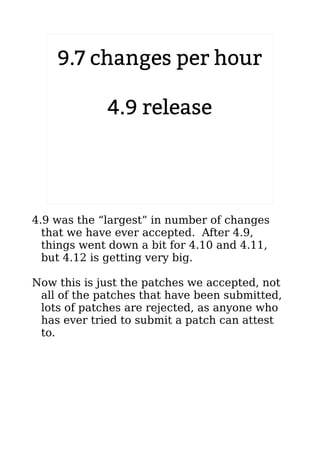 9.7 changes per hour
4.9 release
2.6.20 to 2.6.24-rc8
4.9 was the “largest” in number of changes
that we have ever accepted. After 4.9,
things went down a bit for 4.10 and 4.11,
but 4.12 is getting very big.
Now this is just the patches we accepted, not
all of the patches that have been submitted,
lots of patches are rejected, as anyone who
has ever tried to submit a patch can attest
to.
 