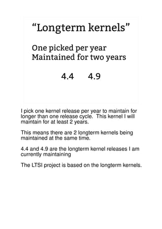 “Longterm kernels”
One picked per year
Maintained for two years
4.4 4.9
2.6.20 to 2.6.24-rc8
I pick one kernel release per year to maintain for
longer than one release cycle. This kernel I will
maintain for at least 2 years.
This means there are 2 longterm kernels being
maintained at the same time.
4.4 and 4.9 are the longterm kernel releases I am
currently maintaining
The LTSI project is based on the longterm kernels.
 