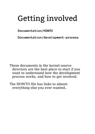 2.6.20 to 2.6.24-rc8
Documentation/HOWTO
Documentation/development-process
Getting involved
These documents in the kernel source
directory are the best place to start if you
want to understand how the development
process works, and how to get involved.
The HOWTO file has links to almost
everything else you ever wanted..
 