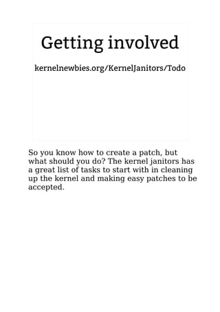 2.6.20 to 2.6.24-rc8
Getting involved
kernelnewbies.org/KernelJanitors/Todo
So you know how to create a patch, but
what should you do? The kernel janitors has
a great list of tasks to start with in cleaning
up the kernel and making easy patches to be
accepted.
 