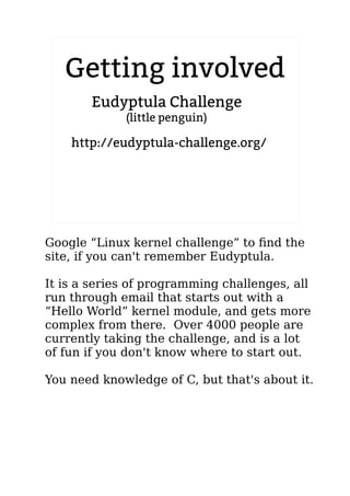 2.6.20 to 2.6.24-rc8
Getting involved
http://eudyptula-challenge.org/
Eudyptula Challenge
(little penguin)
Google “Linux kernel challenge” to find the
site, if you can't remember Eudyptula.
It is a series of programming challenges, all
run through email that starts out with a
“Hello World” kernel module, and gets more
complex from there. Over 4000 people are
currently taking the challenge, and is a lot
of fun if you don't know where to start out.
You need knowledge of C, but that's about it.
 