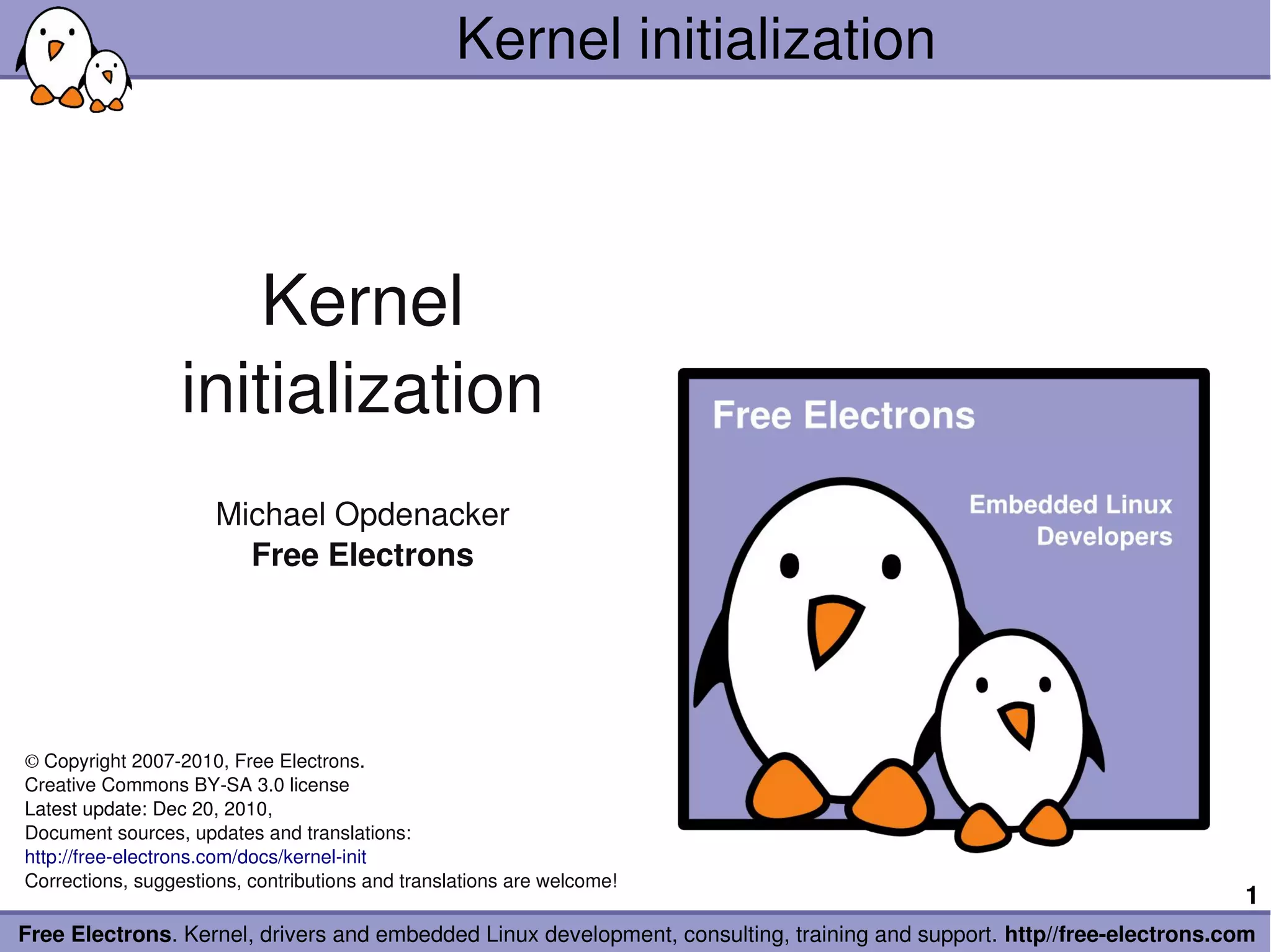 Kernel initialization



                      Kernel
                  initialization
                      Michael Opdenacker
                        Free Electrons




© Copyright 2007­2010, Free Electrons.
Creative Commons BY­SA 3.0 license
Latest update: Dec 20, 2010, 
Document sources, updates and translations:
http://free­electrons.com/docs/kernel­init
Corrections, suggestions, contributions and translations are welcome!
                                                                                                                        1
Free Electrons. Kernel, drivers and embedded Linux development, consulting, training and support. http//free­electrons.com
 