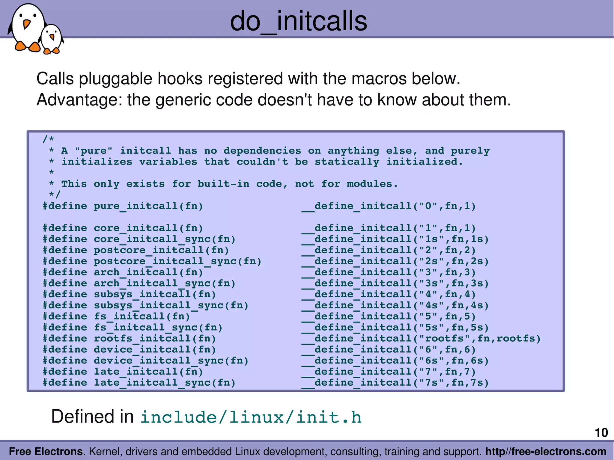 do_initcalls
     Calls pluggable hooks registered with the macros below.
     Advantage: the generic code doesn't have to know about them.

      /*
       * A "pure" initcall has no dependencies on anything else, and purely
       * initializes variables that couldn't be statically initialized.
       *
       * This only exists for built­in code, not for modules.
       */
      #define pure_initcall(fn)               __define_initcall("0",fn,1)

      #define core_initcall(fn)               __define_initcall("1",fn,1)
      #define core_initcall_sync(fn)          __define_initcall("1s",fn,1s)
      #define postcore_initcall(fn)           __define_initcall("2",fn,2)
      #define postcore_initcall_sync(fn)      __define_initcall("2s",fn,2s)
      #define arch_initcall(fn)               __define_initcall("3",fn,3)
      #define arch_initcall_sync(fn)          __define_initcall("3s",fn,3s)
      #define subsys_initcall(fn)             __define_initcall("4",fn,4)
      #define subsys_initcall_sync(fn)        __define_initcall("4s",fn,4s)
      #define fs_initcall(fn)                 __define_initcall("5",fn,5)
      #define fs_initcall_sync(fn)            __define_initcall("5s",fn,5s)
      #define rootfs_initcall(fn)             __define_initcall("rootfs",fn,rootfs)
      #define device_initcall(fn)             __define_initcall("6",fn,6)
      #define device_initcall_sync(fn)        __define_initcall("6s",fn,6s)
      #define late_initcall(fn)               __define_initcall("7",fn,7)
      #define late_initcall_sync(fn)          __define_initcall("7s",fn,7s)


        Defined in include/linux/init.h
                                                                                                                       10
Free Electrons. Kernel, drivers and embedded Linux development, consulting, training and support. http//free­electrons.com
 