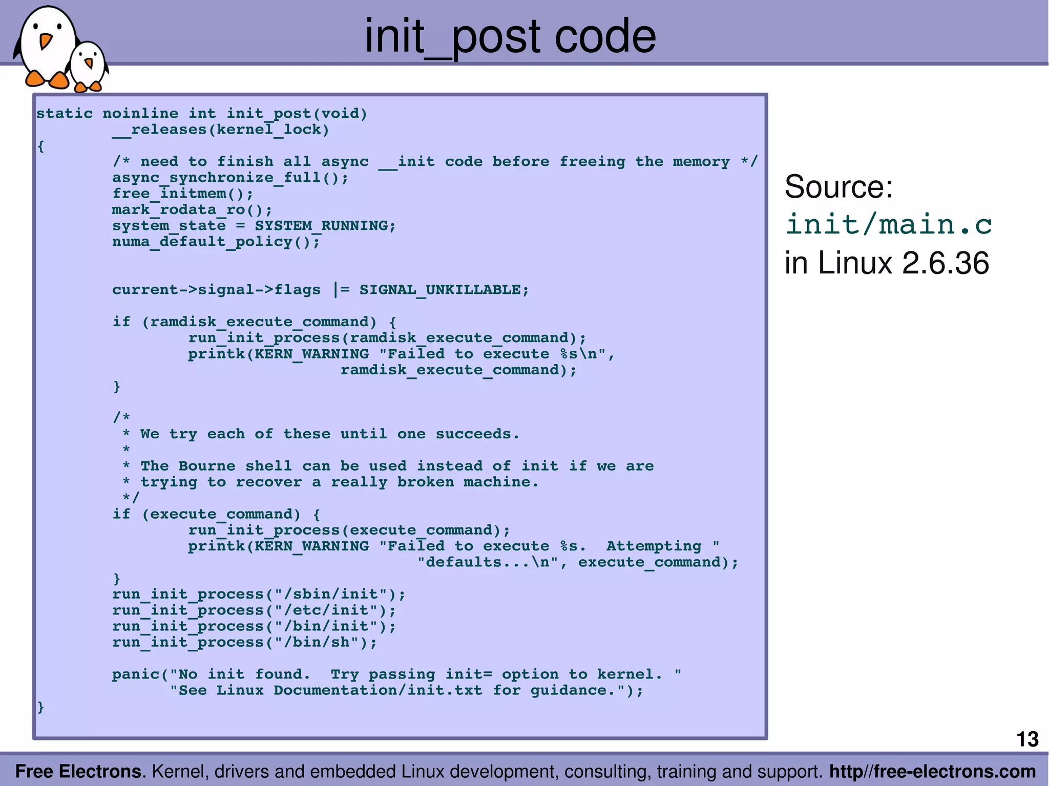 init_post code
  static noinline int init_post(void)
          __releases(kernel_lock)
  {
          /* need to finish all async __init code before freeing the memory */
          async_synchronize_full();
          free_initmem();                                                                  Source:
          mark_rodata_ro();
          system_state = SYSTEM_RUNNING;
          numa_default_policy();
                                                                                           init/main.c
                                                                                           in Linux 2.6.36
          current­>signal­>flags |= SIGNAL_UNKILLABLE;

          if (ramdisk_execute_command) {
                  run_init_process(ramdisk_execute_command);
                  printk(KERN_WARNING "Failed to execute %sn",
                                  ramdisk_execute_command);
          }

          /*
           * We try each of these until one succeeds.
           *
           * The Bourne shell can be used instead of init if we are
           * trying to recover a really broken machine.
           */
          if (execute_command) {
                  run_init_process(execute_command);
                  printk(KERN_WARNING "Failed to execute %s.  Attempting "
                                          "defaults...n", execute_command);
          }
          run_init_process("/sbin/init");
          run_init_process("/etc/init");
          run_init_process("/bin/init");
          run_init_process("/bin/sh");

          panic("No init found.  Try passing init= option to kernel. "
                "See Linux Documentation/init.txt for guidance.");
  }

                                                                                                                       13
Free Electrons. Kernel, drivers and embedded Linux development, consulting, training and support. http//free­electrons.com
 