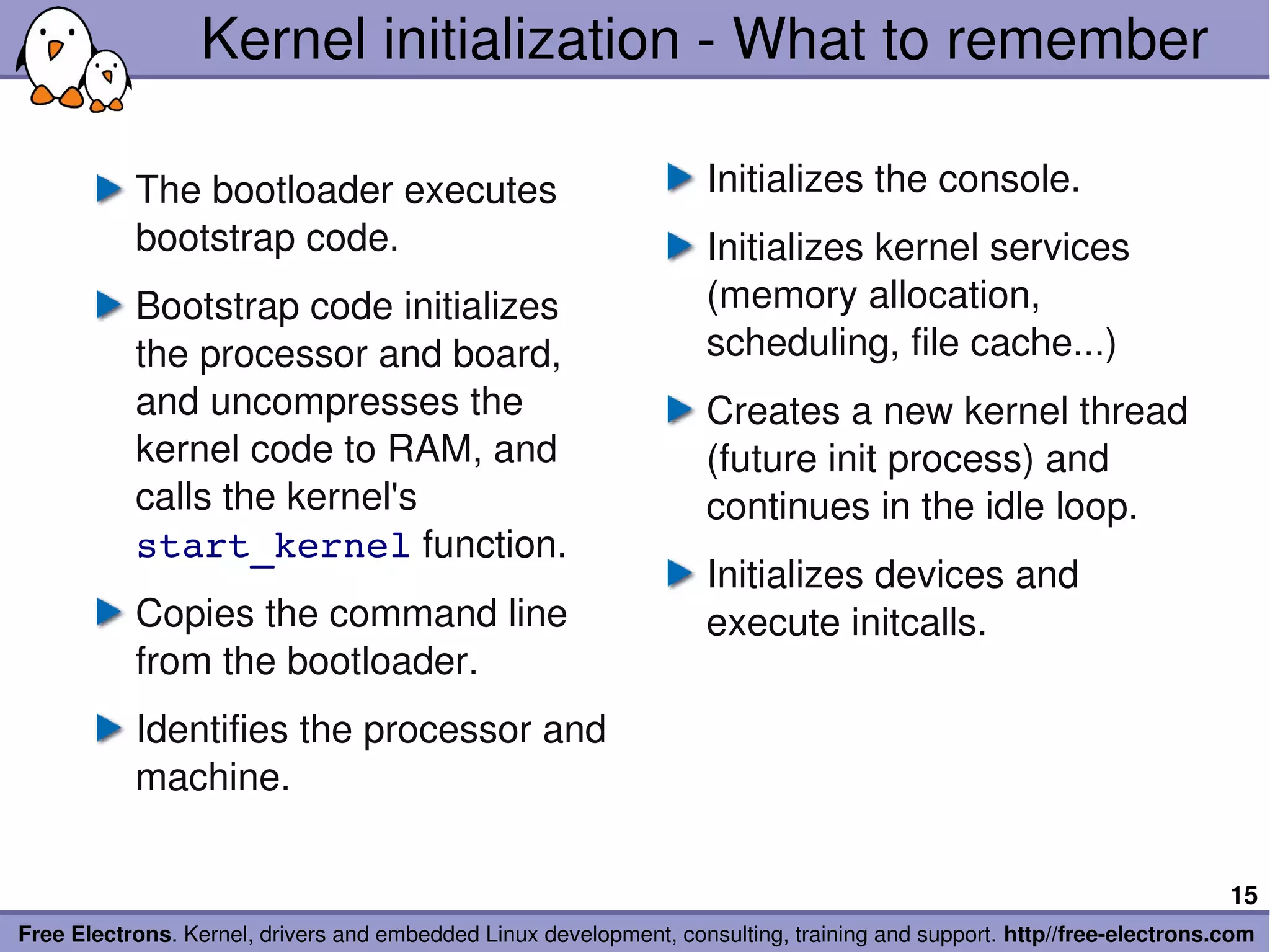 Kernel initialization ­ What to remember

           The bootloader executes                                 Initializes the console.
           bootstrap code.                                         Initializes kernel services 
           Bootstrap code initializes                              (memory allocation, 
           the processor and board,                                scheduling, file cache...)
           and uncompresses the                                    Creates a new kernel thread 
           kernel code to RAM, and                                 (future init process) and 
           calls the kernel's                                      continues in the idle loop.
           start_kernel function.
                                                                   Initializes devices and 
           Copies the command line                                 execute initcalls.
           from the bootloader.
           Identifies the processor and 
           machine.

                                                                                                                       15
Free Electrons. Kernel, drivers and embedded Linux development, consulting, training and support. http//free­electrons.com
 