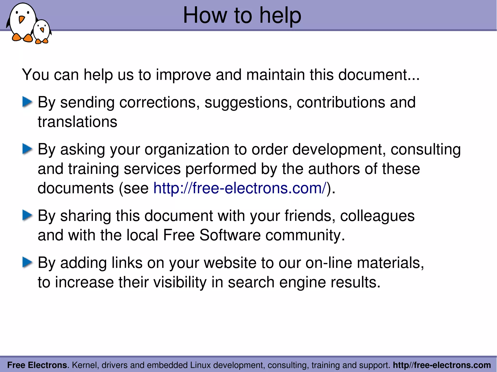 How to help

   You can help us to improve and maintain this document...
       By sending corrections, suggestions, contributions and 
       translations
       By asking your organization to order development, consulting 
       and training services performed by the authors of these 
       documents (see http://free­electrons.com/).
       By sharing this document with your friends, colleagues
       and with the local Free Software community.
       By adding links on your website to our on­line materials,
       to increase their visibility in search engine results.




Free Electrons. Kernel, drivers and embedded Linux development, consulting, training and support. http//free­electrons.com
 