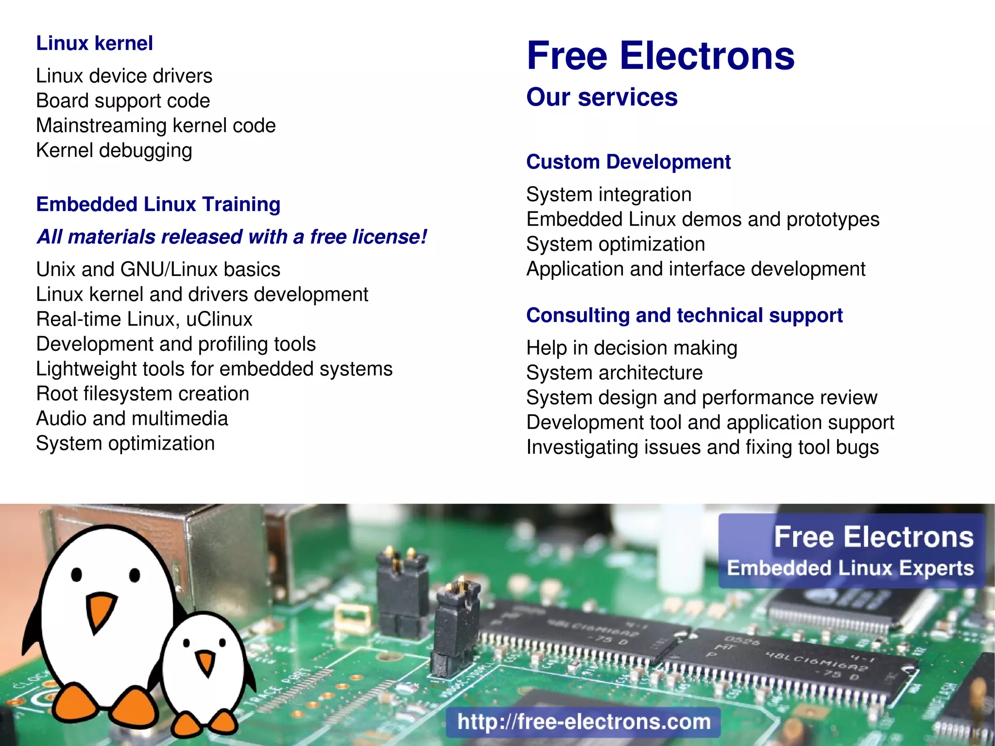 Linux kernel
Linux device drivers
                                              Free Electrons
Board support code                            Our services
Mainstreaming kernel code
Kernel debugging
                                              Custom Development
                                              System integration
Embedded Linux Training
                                              Embedded Linux demos and prototypes
All materials released with a free license!   System optimization
Unix and GNU/Linux basics                     Application and interface development
Linux kernel and drivers development
Real­time Linux, uClinux                      Consulting and technical support
Development and profiling tools               Help in decision making
Lightweight tools for embedded systems        System architecture
Root filesystem creation                      System design and performance review
Audio and multimedia                          Development tool and application support
System optimization                           Investigating issues and fixing tool bugs
 