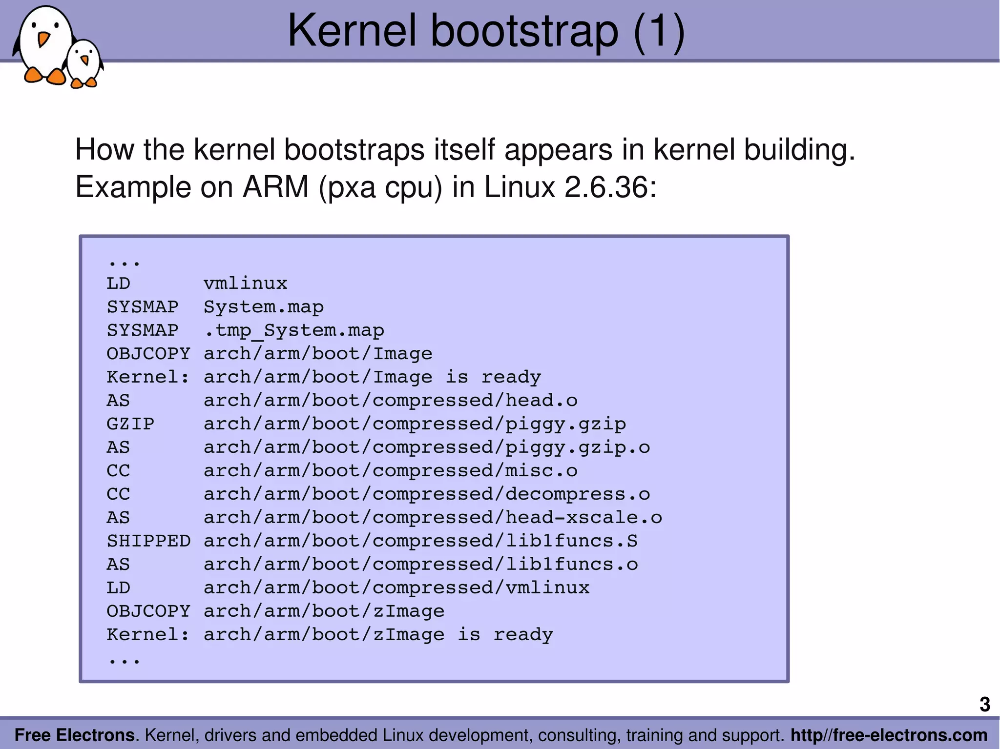 Kernel bootstrap (1)

       How the kernel bootstraps itself appears in kernel building.
       Example on ARM (pxa cpu) in Linux 2.6.36:

          ...
          LD      vmlinux
          SYSMAP  System.map
          SYSMAP  .tmp_System.map
          OBJCOPY arch/arm/boot/Image
          Kernel: arch/arm/boot/Image is ready
          AS      arch/arm/boot/compressed/head.o
          GZIP    arch/arm/boot/compressed/piggy.gzip
          AS      arch/arm/boot/compressed/piggy.gzip.o
          CC      arch/arm/boot/compressed/misc.o
          CC      arch/arm/boot/compressed/decompress.o
          AS      arch/arm/boot/compressed/head­xscale.o
          SHIPPED arch/arm/boot/compressed/lib1funcs.S
          AS      arch/arm/boot/compressed/lib1funcs.o
          LD      arch/arm/boot/compressed/vmlinux
          OBJCOPY arch/arm/boot/zImage
          Kernel: arch/arm/boot/zImage is ready
          ...

                                                                                                                        3
Free Electrons. Kernel, drivers and embedded Linux development, consulting, training and support. http//free­electrons.com
 