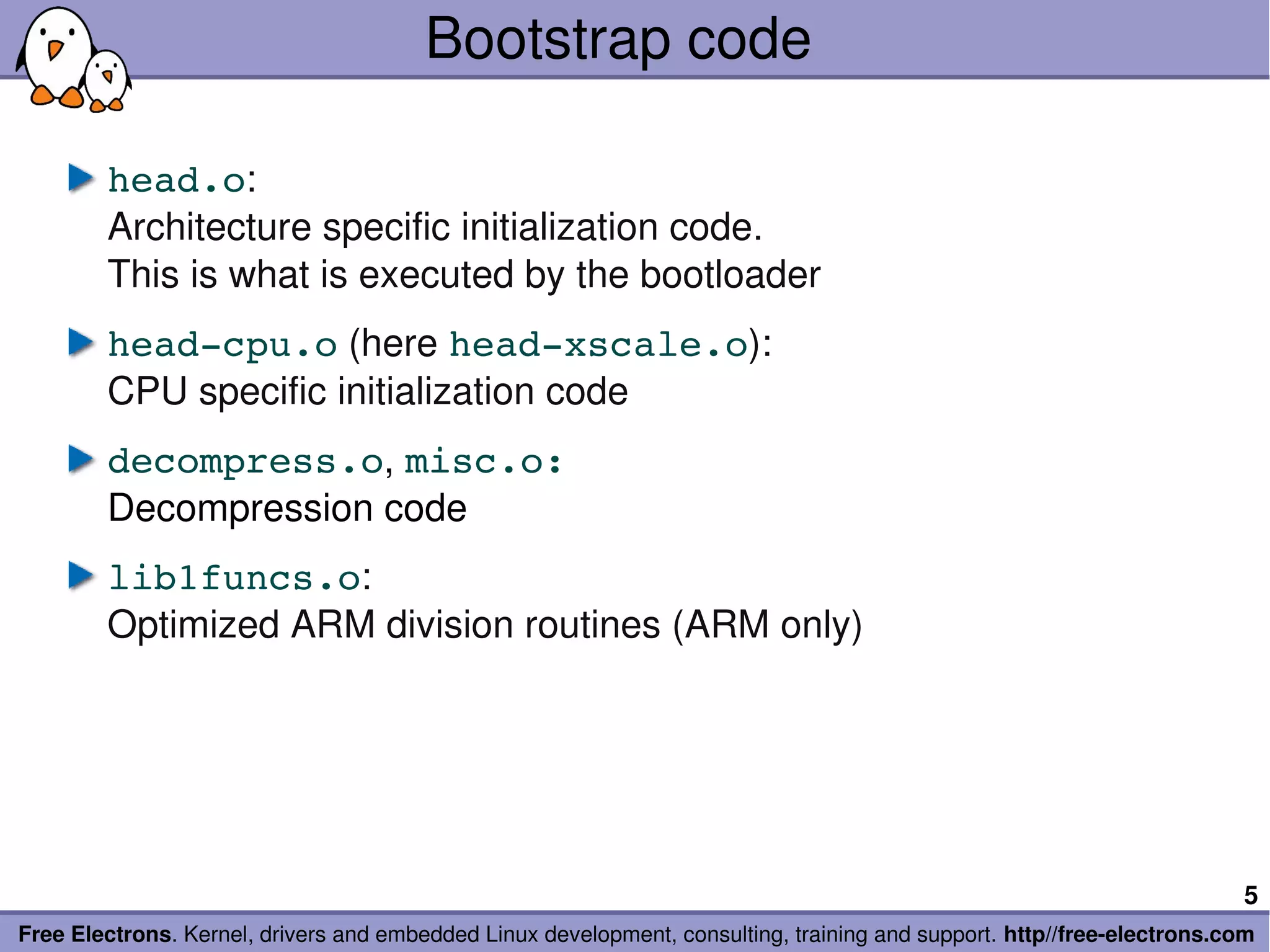 Bootstrap code

        head.o:
        Architecture specific initialization code.
        This is what is executed by the bootloader
        head­cpu.o (here head­xscale.o):
        CPU specific initialization code
        decompress.o, misc.o:
        Decompression code
        lib1funcs.o:
        Optimized ARM division routines (ARM only)




                                                                                                                        5
Free Electrons. Kernel, drivers and embedded Linux development, consulting, training and support. http//free­electrons.com
 