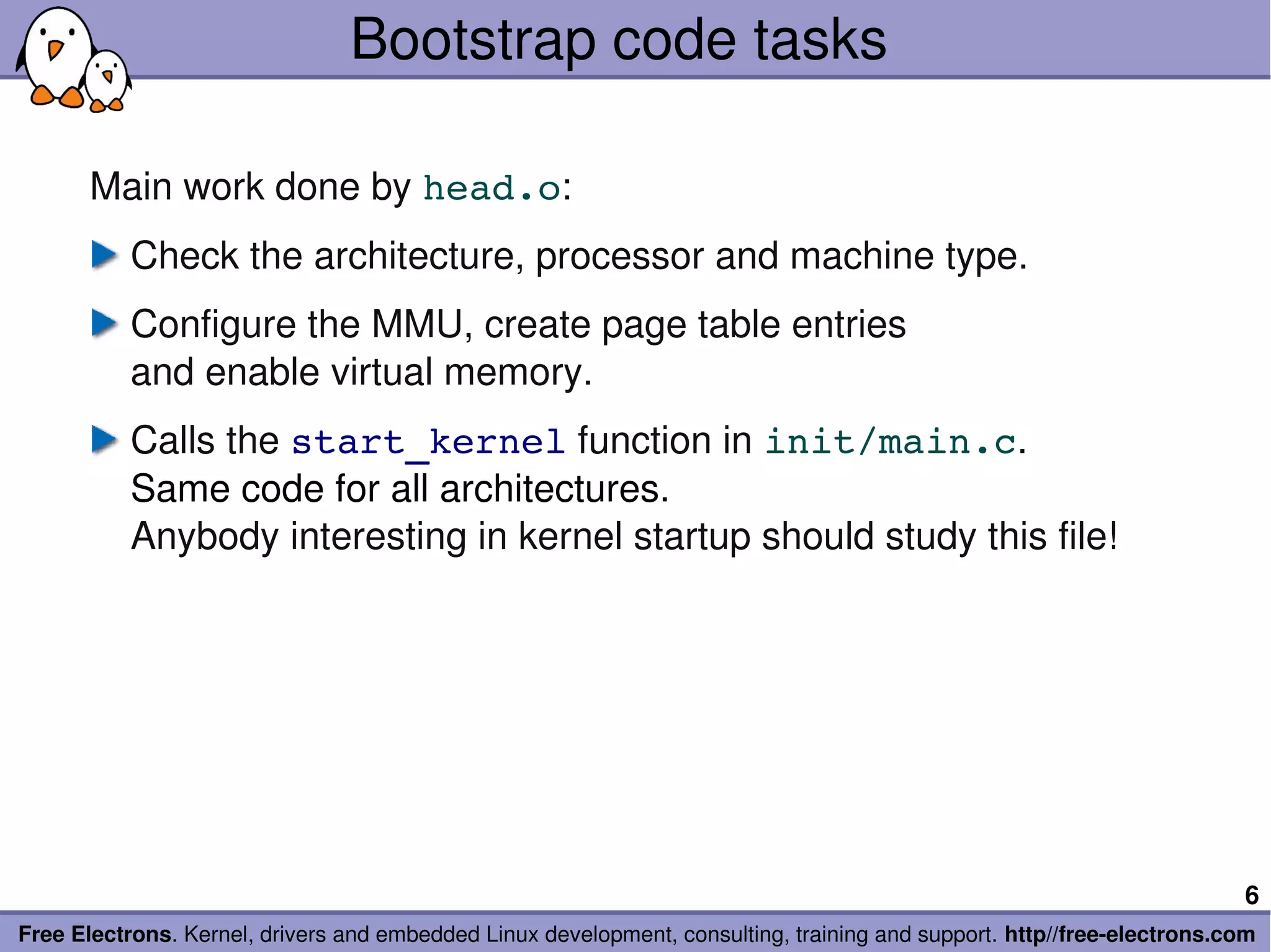 Bootstrap code tasks

       Main work done by head.o:
           Check the architecture, processor and machine type.
           Configure the MMU, create page table entries
           and enable virtual memory.
           Calls the start_kernel function in init/main.c.
           Same code for all architectures.
           Anybody interesting in kernel startup should study this file!




                                                                                                                        6
Free Electrons. Kernel, drivers and embedded Linux development, consulting, training and support. http//free­electrons.com
 
