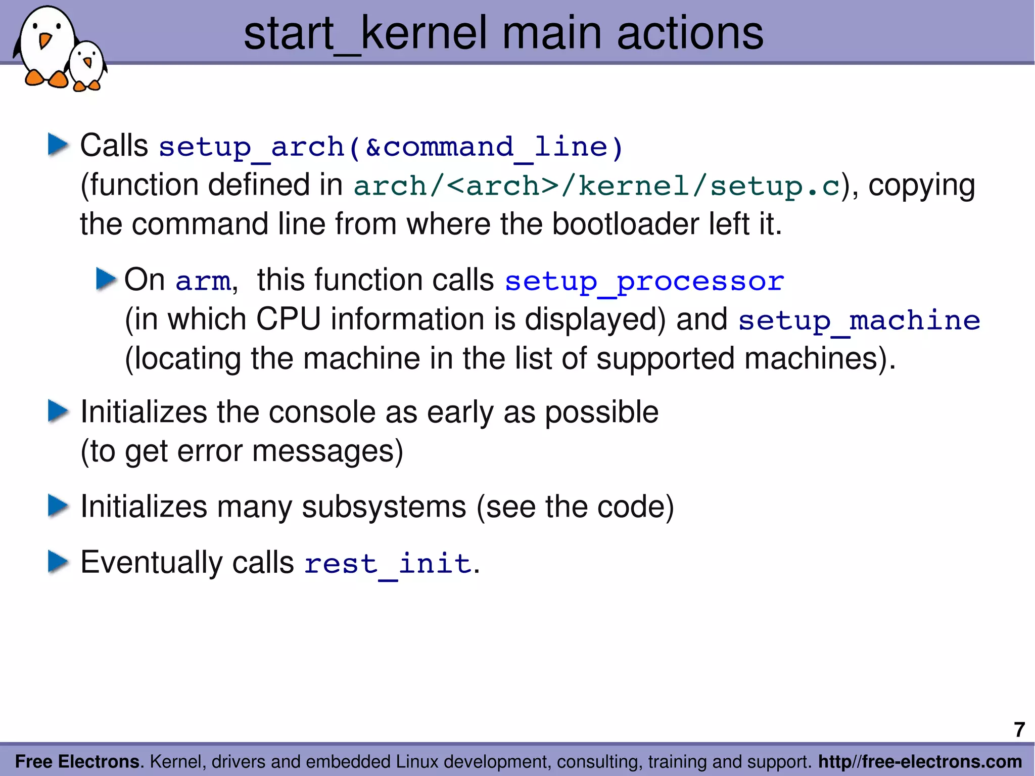 start_kernel main actions

       Calls setup_arch(&command_line)
       (function defined in arch/<arch>/kernel/setup.c), copying 
       the command line from where the bootloader left it.
             On arm,  this function calls setup_processor
             (in which CPU information is displayed) and setup_machine
             (locating the machine in the list of supported machines).
       Initializes the console as early as possible
       (to get error messages)
       Initializes many subsystems (see the code)
       Eventually calls rest_init.




                                                                                                                        7
Free Electrons. Kernel, drivers and embedded Linux development, consulting, training and support. http//free­electrons.com
 